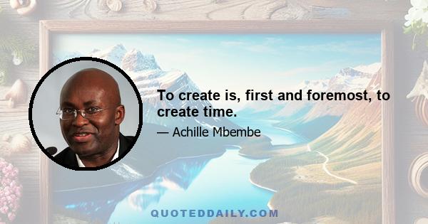 To create is, first and foremost, to create time.