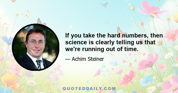 If you take the hard numbers, then science is clearly telling us that we're running out of time.