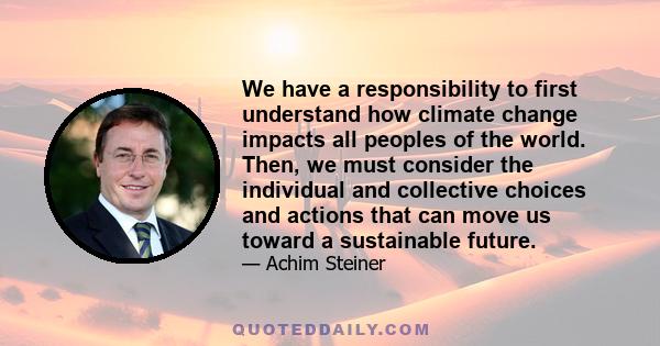 We have a responsibility to first understand how climate change impacts all peoples of the world. Then, we must consider the individual and collective choices and actions that can move us toward a sustainable future.