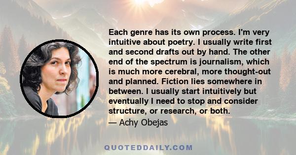 Each genre has its own process. I'm very intuitive about poetry. I usually write first and second drafts out by hand. The other end of the spectrum is journalism, which is much more cerebral, more thought-out and