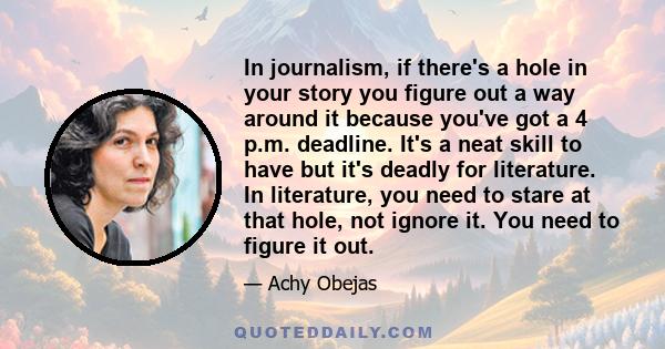 In journalism, if there's a hole in your story you figure out a way around it because you've got a 4 p.m. deadline. It's a neat skill to have but it's deadly for literature. In literature, you need to stare at that