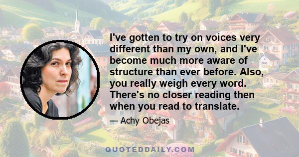 I've gotten to try on voices very different than my own, and I've become much more aware of structure than ever before. Also, you really weigh every word. There's no closer reading then when you read to translate.