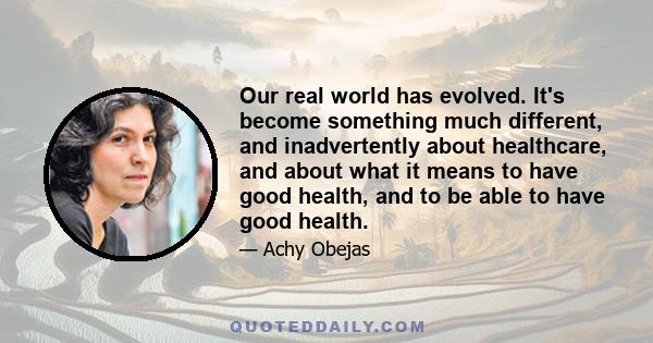 Our real world has evolved. It's become something much different, and inadvertently about healthcare, and about what it means to have good health, and to be able to have good health.