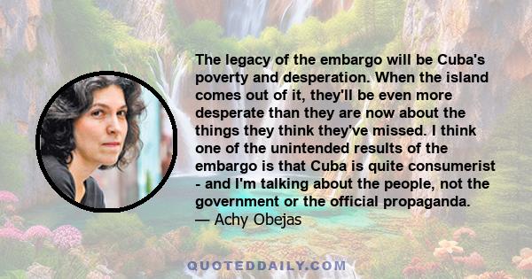 The legacy of the embargo will be Cuba's poverty and desperation. When the island comes out of it, they'll be even more desperate than they are now about the things they think they've missed. I think one of the