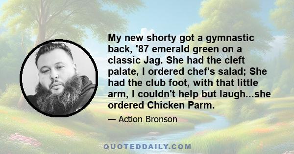 My new shorty got a gymnastic back, '87 emerald green on a classic Jag. She had the cleft palate, I ordered chef's salad; She had the club foot, with that little arm, I couldn't help but laugh...she ordered Chicken Parm.