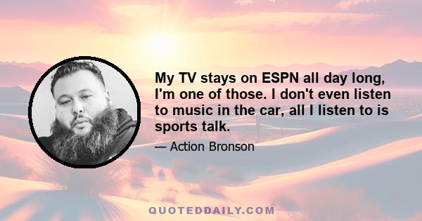 My TV stays on ESPN all day long, I'm one of those. I don't even listen to music in the car, all I listen to is sports talk.