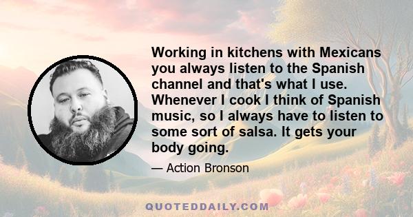 Working in kitchens with Mexicans you always listen to the Spanish channel and that's what I use. Whenever I cook I think of Spanish music, so I always have to listen to some sort of salsa. It gets your body going.