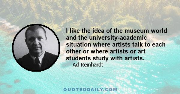 I like the idea of the museum world and the university-academic situation where artists talk to each other or where artists or art students study with artists.