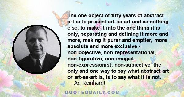 The one object of fifty years of abstract art is to present art-as-art and as nothing else, to make it into the one thing it is only, separating and defining it more and more, making it purer and emptier, more absolute