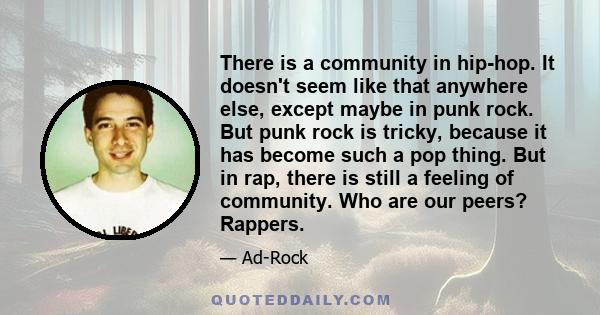 There is a community in hip-hop. It doesn't seem like that anywhere else, except maybe in punk rock. But punk rock is tricky, because it has become such a pop thing. But in rap, there is still a feeling of community.