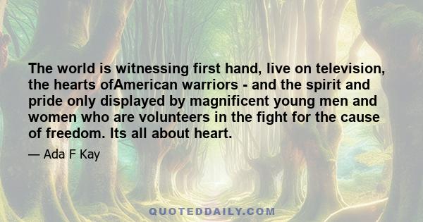 The world is witnessing first hand, live on television, the hearts ofAmerican warriors - and the spirit and pride only displayed by magnificent young men and women who are volunteers in the fight for the cause of