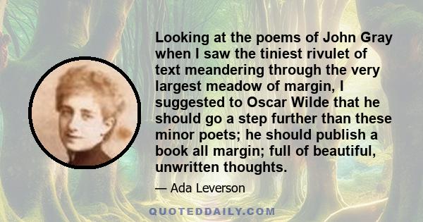 Looking at the poems of John Gray when I saw the tiniest rivulet of text meandering through the very largest meadow of margin, I suggested to Oscar Wilde that he should go a step further than these minor poets; he