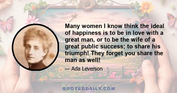 Many women I know think the ideal of happiness is to be in love with a great man, or to be the wife of a great public success; to share his triumph! They forget you share the man as well!