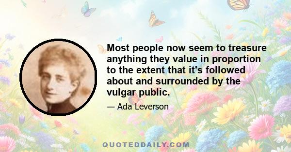 Most people now seem to treasure anything they value in proportion to the extent that it's followed about and surrounded by the vulgar public.