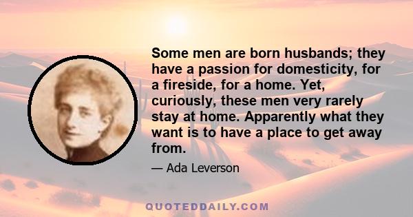 Some men are born husbands; they have a passion for domesticity, for a fireside, for a home. Yet, curiously, these men very rarely stay at home. Apparently what they want is to have a place to get away from.