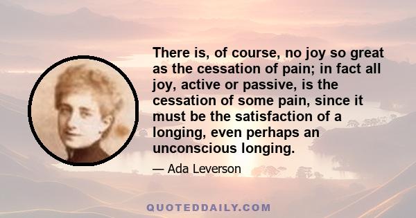 There is, of course, no joy so great as the cessation of pain; in fact all joy, active or passive, is the cessation of some pain, since it must be the satisfaction of a longing, even perhaps an unconscious longing.