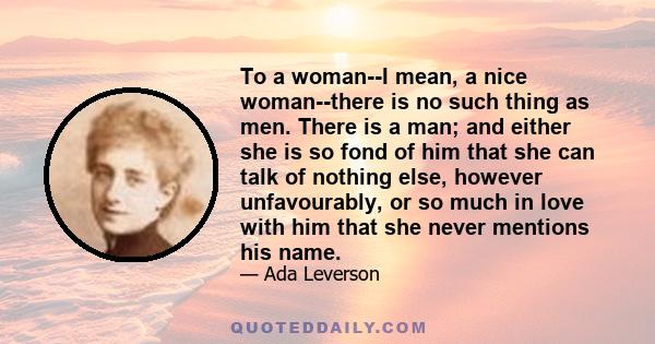 To a woman--I mean, a nice woman--there is no such thing as men. There is a man; and either she is so fond of him that she can talk of nothing else, however unfavourably, or so much in love with him that she never