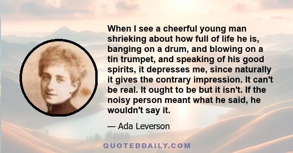 When I see a cheerful young man shrieking about how full of life he is, banging on a drum, and blowing on a tin trumpet, and speaking of his good spirits, it depresses me, since naturally it gives the contrary