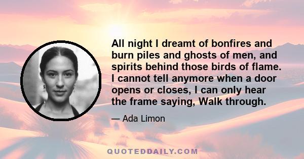 All night I dreamt of bonfires and burn piles and ghosts of men, and spirits behind those birds of flame. I cannot tell anymore when a door opens or closes, I can only hear the frame saying, Walk through.