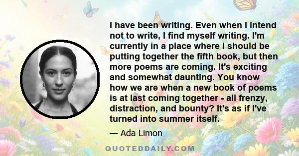 I have been writing. Even when I intend not to write, I find myself writing. I'm currently in a place where I should be putting together the fifth book, but then more poems are coming. It's exciting and somewhat