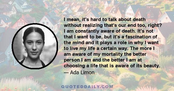 I mean, it's hard to talk about death without realizing that's our end too, right? I am constantly aware of death. It's not that I want to be, but it's a fascination of the mind and it plays a role in why I want to live 