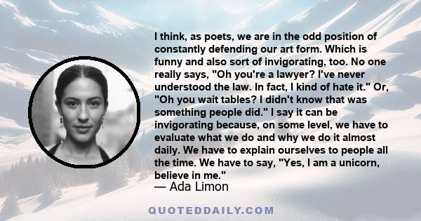 I think, as poets, we are in the odd position of constantly defending our art form. Which is funny and also sort of invigorating, too. No one really says, Oh you're a lawyer? I've never understood the law. In fact, I