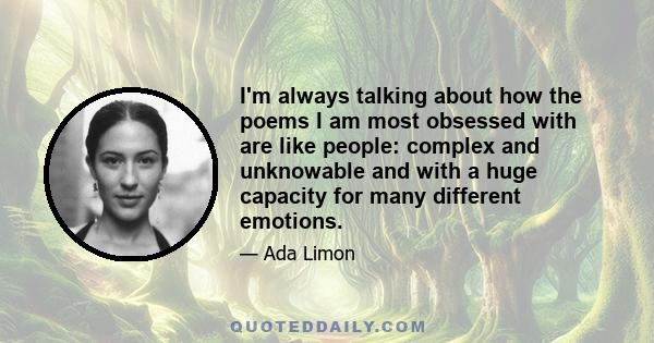 I'm always talking about how the poems I am most obsessed with are like people: complex and unknowable and with a huge capacity for many different emotions.