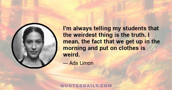 I'm always telling my students that the weirdest thing is the truth. I mean, the fact that we get up in the morning and put on clothes is weird.