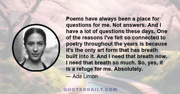 Poems have always been a place for questions for me. Not answers. And I have a lot of questions these days. One of the reasons I've felt so connected to poetry throughout the years is because it's the only art form that 