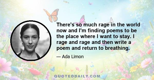 There's so much rage in the world now and I'm finding poems to be the place where I want to stay. I rage and rage and then write a poem and return to breathing.