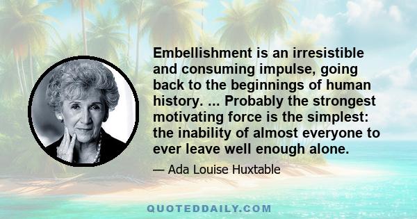 Embellishment is an irresistible and consuming impulse, going back to the beginnings of human history. ... Probably the strongest motivating force is the simplest: the inability of almost everyone to ever leave well