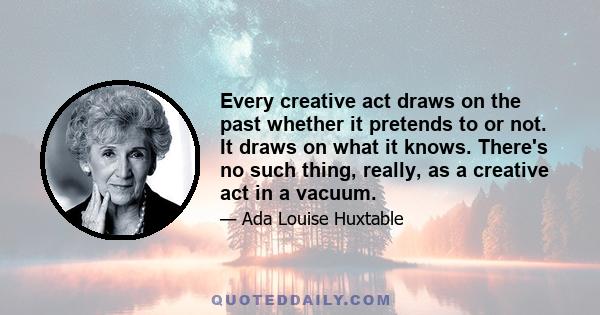 Every creative act draws on the past whether it pretends to or not. It draws on what it knows. There's no such thing, really, as a creative act in a vacuum.