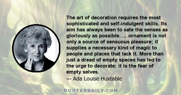 The art of decoration requires the most sophisticated and self-indulgent skills. Its aim has always been to sate the senses as gloriously as possible. ... ornament is not only a source of sensuous pleasure; it supplies