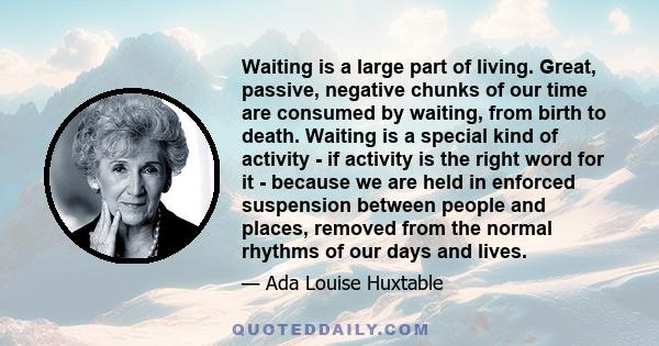 Waiting is a large part of living. Great, passive, negative chunks of our time are consumed by waiting, from birth to death. Waiting is a special kind of activity - if activity is the right word for it - because we are