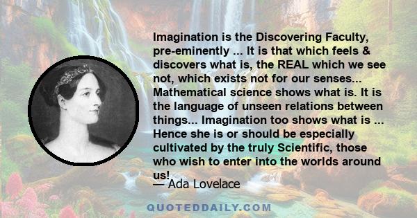 Imagination is the Discovering Faculty, pre-eminently ... It is that which feels & discovers what is, the REAL which we see not, which exists not for our senses... Mathematical science shows what is. It is the language