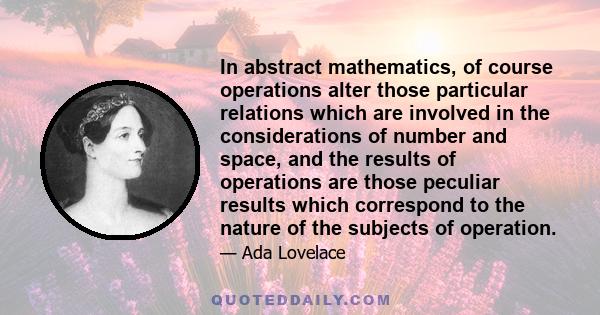 In abstract mathematics, of course operations alter those particular relations which are involved in the considerations of number and space, and the results of operations are those peculiar results which correspond to