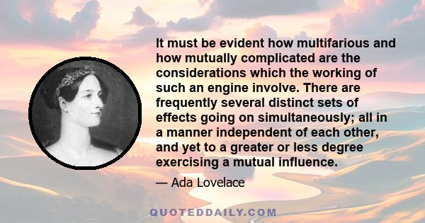 It must be evident how multifarious and how mutually complicated are the considerations which the working of such an engine involve. There are frequently several distinct sets of effects going on simultaneously; all in