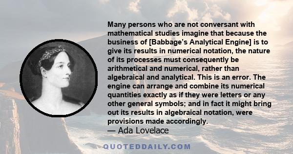 Many persons who are not conversant with mathematical studies imagine that because the business of [Babbage’s Analytical Engine] is to give its results in numerical notation, the nature of its processes must