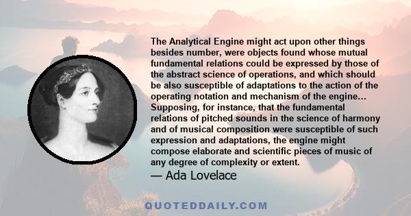 The Analytical Engine might act upon other things besides number, were objects found whose mutual fundamental relations could be expressed by those of the abstract science of operations, and which should be also