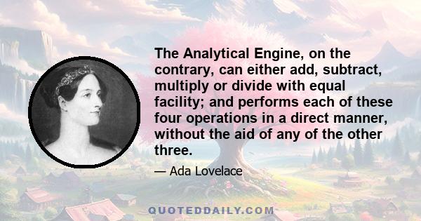 The Analytical Engine, on the contrary, can either add, subtract, multiply or divide with equal facility; and performs each of these four operations in a direct manner, without the aid of any of the other three.