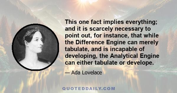 This one fact implies everything; and it is scarcely necessary to point out, for instance, that while the Difference Engine can merely tabulate, and is incapable of developing, the Analytical Engine can either tabulate