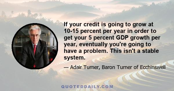 If your credit is going to grow at 10-15 percent per year in order to get your 5 percent GDP growth per year, eventually you're going to have a problem. This isn't a stable system.