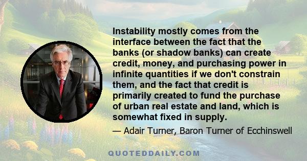 Instability mostly comes from the interface between the fact that the banks (or shadow banks) can create credit, money, and purchasing power in infinite quantities if we don't constrain them, and the fact that credit is 