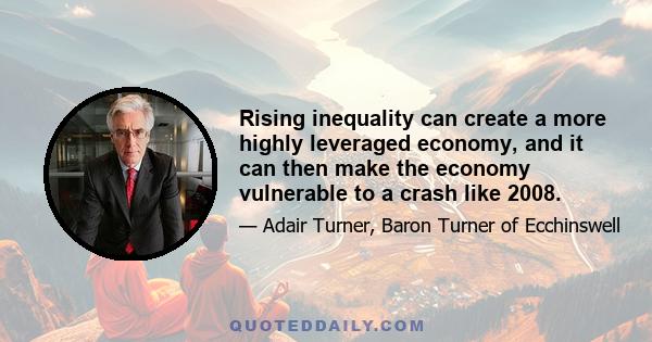 Rising inequality can create a more highly leveraged economy, and it can then make the economy vulnerable to a crash like 2008.