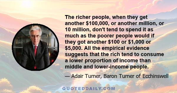 The richer people, when they get another $100,000, or another million, or 10 million, don't tend to spend it as much as the poorer people would if they got another $100 or $1,000 or $5,000. All the empirical evidence