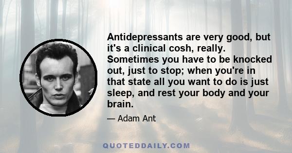 Antidepressants are very good, but it's a clinical cosh, really. Sometimes you have to be knocked out, just to stop; when you're in that state all you want to do is just sleep, and rest your body and your brain.