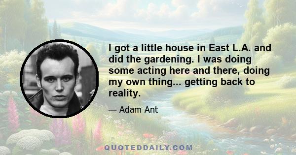 I got a little house in East L.A. and did the gardening. I was doing some acting here and there, doing my own thing... getting back to reality.