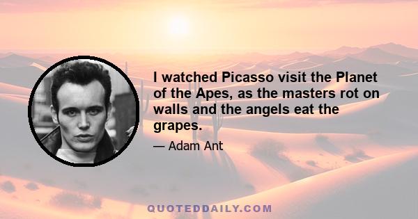 I watched Picasso visit the Planet of the Apes, as the masters rot on walls and the angels eat the grapes.