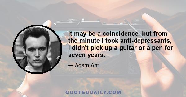 It may be a coincidence, but from the minute I took anti-depressants, I didn't pick up a guitar or a pen for seven years.