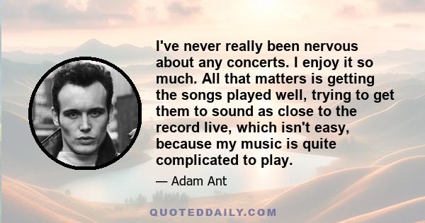 I've never really been nervous about any concerts. I enjoy it so much. All that matters is getting the songs played well, trying to get them to sound as close to the record live, which isn't easy, because my music is